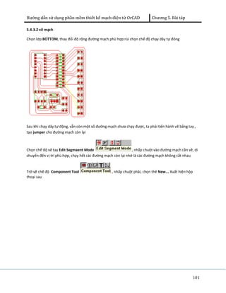 Hướng dẫn sử dụng phần mềm thiết kế mạch điện tử OrCAD Chương 5. Bài tàp 
101 
5.4.3.2 vẽ mạch 
Chọn lớp BOTTOM, thay đổi độ rộng đường mạch phù hợp rùi chọn chế độ chạy dây tự đông 
Sau khi chạy dây tự động, vẫn còn một số đường mạch chưa chạy được, ta phải tiến hành vẽ bằng tay , 
tạo jumper cho đường mạch còn lại 
Chọn chế độ vẽ tay Edit Segmaent Mode , nhấp chuột vào đường mạch cần vẽ, di 
chuyển đến vị trí phù hợp, chạy hết các đường mạch còn lại nhớ là các đường mạch không cắt nhau 
Trở về chế độ Component Tool , nhấp chuột phải, chọn thẻ New... Xuất hiện hộp 
thoại sau 
 