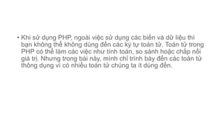 • Khi sử dụng PHP, ngoài việc sử dụng các biến và dữ liệu thì
bạn không thể không dùng đến các ký tự toán tử. Toán tử trong
PHP có thể làm các việc như tính toán, so sánh hoặc chắp nối
giá trị. Nhưng trong bài này, mình chỉ trình bày đến các toán tử
thông dụng vì có nhiều toán tử chúng ta ít dùng đến.
 