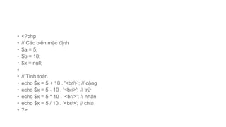 • <?php
• // Các biến mặc định
• $a = 5;
• $b = 10;
• $x = null;
•
• // Tính toán
• echo $x = 5 + 10 . '<br/>'; // cộng
• echo $x = 5 - 10 . '<br/>'; // trừ
• echo $x = 5 * 10 . '<br/>'; // nhân
• echo $x = 5 / 10 . '<br/>'; // chia
• ?>
 