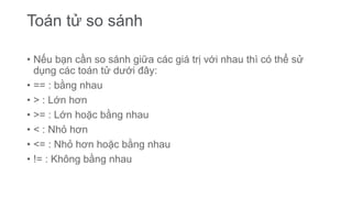 Toán tử so sánh
• Nếu bạn cần so sánh giữa các giá trị với nhau thì có thể sử
dụng các toán tử dưới đây:
• == : bằng nhau
• > : Lớn hơn
• >= : Lớn hoặc bằng nhau
• < : Nhỏ hơn
• <= : Nhỏ hơn hoặc bằng nhau
• != : Không bằng nhau
 