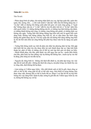 Thiên 08 Cửu biến

Tôn Tử nói:

- Phàm dụng binh chi pháp, chủ tướng nhận lệnh của vua, tập hợp quân đội, quân nhu
(giáo, khí, lương, tiền, …), khi xuất chinh ở “phỉ địa” (đất xấu) thì không dựng trại, ở
“cù địa” (đất có đường lớn thông suốt) phải kết giao với nước láng giềng, ở “tuyệt
địa” không được nấn ná, ở “vi địa” (đất bị vây) thì phải tính kế, ở “tử địa” phải liều
chết quyết chiến. Có những đường không nên đi, có những loại địch không nên đánh,
có những thành không nên công, có những vùng không nên giành, có những lệnh vua
không nên nghe. Tướng lĩnh tinh thông những ứng biến trên mới là người biết cách
dùng binh. Không tinh thông những ứng biến ấy, dù có nắm được địa hình cũng
không thể giành được địa lợi. Chỉ huy quân đội mà không biết dùng những ứng biến
ấy thì dù biết năm điều lợi cũng không thể phát huy được toàn bộ tác dụng của quân
đội.

- Tướng lĩnh thông minh suy tính tất phải cân nhắc hai phương diện lợi hại. Khi gặp
tình hình bất lợi, phải tìm cho được điều lợi mới thành được đại sự. Gặp tình hình
thuận lợi, phải cố thấy rõ những yếu tố bất lợi mới kịp thời giải trừ được tai biến.
- Muốn khuất phục chư hầu, phải đánh vào chỗ nguy hại của họ ; muốn điều khiển
chư hầu, phải buộc họ làm những việc họ không thể không làm ; muốn ép họ vào thế
bị động, phải dùng lợi mà dẫn dụ họ.

- Nguyên tắc dùng binh là : không chờ địch đến đánh ta, mà phải tập trung vào việc
sắp sẵn kế sách đối phó ; không đợi địch tấn công ta, mà phải trông vào thành lũy của
ta vững chắc, địch không thể hạ được.

- Làm tướng có 5 điểm nguy hiểm : liều chết khinh suất có thể bị giết, tham sống sợ
chết có thể bị bắt, nóng giận hồ đồ có thể mắc mưu, liêm khiết tự trọng không chịu
được nhục nhã, thương dân có thể lo buồn bất an. Phạm 5 sai lầm đó thì tai họa khó
lường cho việc dùng binh. Quân bị diệt, tướng bị giết đều do 5 điểm nguy hiểm ấy mà
ra, không thể không suy xét kỹ.
 