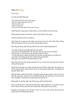 Thiên 12 Hỏa công

Tôn Tử nói:

Có năm cách đánh bằng lửa:

-Thứ nhất là đốt dinh trại để giết người;
-Thứ hai là đốt lương thảo tích trữ;
-Thứ ba là đốt xe cộ;
-Thứ tư là kho lẫm;
-Thứ năm là đốt đội ngũ để làm giặc rối loạn.

Muốn dùng hoả công, phải có nhân duyên, các hoả khí phải cụu bị sẵn sàng.

Muốn phóng hoả phải chờ thời tiết, muốn châm lửa phải chọn ngày.

Thời tiết thuận lợi là khí trời nắng ráo.

Ngày thuận lơị là ngày mà mặt trăng ở lại trong các sao Cơ, bích, Dực,Chẩn. Những
ngày mặt trăng ở lại trong các sao ấy là những ngày nổi gió.

Khi dùng hoả công, phải biết ứng biến tuỳ theo năm trường hợp phóng hoả:

-Lửa cháy ở bên trong thì gấp tiếp ứng ở bên ngoài;
-Lửa cháy rồi nhưng binh địch vẫn yên lặng, hãy chờ xem mà chớ vội đánh;
-Khi lửa cháy to, vào được thì vào, không vào được thì thôi;
- Lửa đã cháy được ở ngoài, thì không cần nội ứng, lựa dịp thuận lợi mà đánh vào.
-Lửa cháy ở trên luồng gió thì chớ ở dưới luồng gió đánh lên.
-Ban ngày có gió nhiều, thì ban đêm không có gió.

Nhà binh phải biết năm trường hợp phát hỏa ấy và phải tính toán ngày giờ, phương
hướng để mà giữ gìn.

Dùng lửa để trợ giúp vào sự tấn công thì sáng sủa dễ thấy, dùng nước để trợ giúp vào
sự tấn công thì được mạnh thế hơn. Nước có thể dung để ngăn chặn, chớ không thể
dùng để chiếm đoạt.

Đánh thì thắng, giành thì lấy được, mà không tưởng thưởng công lao của sĩ tốt, đó là
một điều nguy hại, như thế chỉ ở lại đất địch tiêu phí tiền một cách vô ích. Cho nên
Vua sáng phải lo tính điều ấy, tướng tài phải sắt đặt việc ấy.

Không thấy lợi thì đừng dấy binh, không nguy khốn thì đừng đánh.

Nhà vua không nên vì giận giữ mà dấy binh, tướng không nên vì oán hờn mà gây
chiến. thấy có ích lợi cho nước nhà thì dấy binh, không thấy ích lợi thì thôi.

Đã giận có thể mừng trở lại, đã hờn có thể vui trở lại; nước mất rồi thì khó lấy lại
người chết rồi thì không thể sống lại.
 