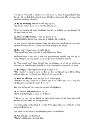 Tôn Tử nói: “Biết mình là biết thực lực và nhiệm vụ của mình. Biết người là biết thực
lực và ý đồ của địch. Biết mình thì tương đối dễ hơn biết người. Cho nên muốn biết
người thì phải dùng gián điệp”.

30. Lý đại đào cương (Đưa cây lý chết thay cây đào)
"Lý đại đào cương" là đưa cây lý chết thay cho cây đào.

Người lớn làm họa, bắt người bé chịu tội thay. Có rất nhiều kẻ tác gian phạm tội lại
bắt người khác thế thân.

31. Thuận thủ khiên dương (Thuận tay dắt con dê về)
"Thuận thủ khiên dương" theo nghĩa đen là thuận tay dắt con dê về.

Sự việc trên đời, thiên biến vạn hóa rất kỳ diệu. Phải biết nắm lấy bất cứ cơ hội nào
vụt hiện đến trước mắt, đó là những thâu hoạch, những cái lợi bất ngờ.

32. Dục cầm cố tung (Muốn bắt mà lại thả ra)
"Dục cầm cố tung" theo nghĩa đen là muốn bắt cho nên thả ra.

Muốn thực hành kế này, phải có một nhãn quan sâu rộng, một tấm lòng nhẫn nại vô
song. Những kẻ cấp công cận lợi không bao giờ có đủ tài trí để thi hành nó.

Kế "Dục cầm cố tung" không thi hành theo cái nghĩa đen của nó. Kế này nói lên sự
mềm dẻo cho mọi chính sách, thứ nhất là chính sách thu phục lòng người, giữ người.

33. Khổ nhục kế (Hành hạ thân xác mình để người ta tin)
"Khổ nhục kế" là hành hạ mình, rồi đem cái thân xác bị hành hạ ấy để làm bằng
chứng mà tiếp cận với địch để hoàn thành một âm mưu nào đó.

34. Phao bác dẫn ngọc (Ném hòn ngói để thu về hòn ngọc)
"Phao bác dẫn ngọc" nghĩa đen là ném hòn ngói để thu về hòn ngọc. Tức là dùng tiểu
vật để đoạt một đại vật, như người đi câu vậy.

Dân gian thường nói "thả con tép bắt con tôm" cũng là kế này.

35. Tá thi hoàn hồn (Mượn xác để hồn về)
"Tá thi hoàn hồn" nghĩa là mượn xác để hồn về.

Ý kế này chỉ rằng: Sau khi đã thất bại, buộc phải lợi dụng một lực lượng nào đó để
khởi lên thi hành trở lại chủ trương của mình.

Tuy nhiên, dùng kế này rất dễ đi vào con đường nguy hiểm, nếu sơ xuất thì tỷ như
rước voi về giày mả tổ.

Nếu mượn xác mà mượn ẩu thì chẳng khác gì vác xác chết về nhà.

36. Tẩu kế (Chạy, lùi, thoát thân)
"Tẩu kế" nghĩa là chạy, lùi, thoát thân.
 