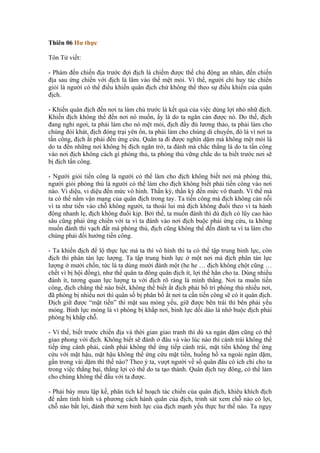 Thiên 06 Hư thực

Tôn Tử viết:

- Phàm đến chiến địa trước đợi địch là chiếm được thế chủ động an nhàn, đến chiến
địa sau ứng chiến với địch là lâm vào thế mệt mỏi. Vì thế, người chỉ huy tác chiến
giỏi là người có thể điều khiển quân địch chứ không thể theo sự điều khiển của quân
địch.

- Khiến quân địch đến nơi ta làm chủ trước là kết quả của việc dùng lợi nhỏ nhữ địch.
Khiến địch không thể đến nơi nó muốn, ấy là do ta ngăn cản được nó. Do thế, địch
đang nghỉ ngơi, ta phải làm cho nó mệt mỏi, địch đầy đủ lương thảo, ta phải làm cho
chúng đói khát, địch đóng trại yên ổn, ta phải làm cho chúng di chuyển, đó là vì nơi ta
tấn công, địch ắt phải đến ứng cứu. Quân ta đi được nghìn dặm mà không mệt mỏi là
do ta đến những nơi không bị địch ngăn trở, ta đánh mà chắc thắng là do ta tấn công
vào nơi địch không cách gì phòng thủ, ta phòng thủ vững chắc do ta biết trước nơi sẽ
bị địch tấn công.

- Người giỏi tiến công là người có thể làm cho địch không biết nơi mà phòng thủ,
người giỏi phòng thủ là người có thể làm cho địch không biết phải tiến công vào nơi
nào. Vi diệu, vi diệu đến mức vô hình. Thần kỳ, thần kỳ đến mức vô thanh. Vì thế mà
ta có thể nắm vận mạng của quân địch trong tay. Ta tiến công mà địch không cản nỗi
vì ta như tiến vào chỗ không người, ta thoái lui mà địch không đuổi theo vì ta hành
động nhanh lẹ, địch không đuổi kịp. Bởi thế, ta muốn đánh thì dù địch có lũy cao hào
sâu cũng phải ứng chiến với ta vì ta đánh vào nơi địch buộc phải ứng cứu, ta không
muốn đánh thì vạch đất mà phòng thủ, địch cũng không thể đến đánh ta vì ta làm cho
chúng phải đổi hướng tiến công.

- Ta khiến địch để lộ thực lực mà ta thì vô hình thì ta có thể tập trung binh lực, còn
địch thì phân tán lực lượng. Ta tập trung binh lực ở một nơi mà địch phân tán lực
lượng ở mười chốn, tức là ta dùng mười đánh một (he he … địch không chột cũng …
chết vì bị hội đồng), như thế quân ta đông quân địch ít, lợi thế hẳn cho ta. Dùng nhiều
đánh ít, tương quan lực lượng ta với địch rõ ràng là mình thắng. Nơi ta muốn tiến
công, địch chẳng thể nào biết, không thể biết ắt địch phải bố trí phòng thủ nhiều nơi,
đã phòng bị nhiều nơi thì quân số bị phân bố ắt nơi ta cần tiến công sẽ có ít quân địch.
Địch giữ được “mặt tiền” thì mặt sau mỏng yếu, giữ được bên trái thì bên phải yếu
mỏng. Binh lực mỏng là vì phòng bị khắp nơi, binh lực dồi dào là nhờ buộc địch phải
phòng bị khắp chỗ.

- Vì thế, biết trước chiến địa và thời gian giao tranh thì dù xa ngàn dặm cũng có thể
giao phong với địch. Không biết sẽ đánh ở đâu và vào lúc nào thì cánh trái không thể
tiếp ứng cánh phải, cảnh phải không thể ứng tiếp cánh trái, mặt tiền không thể ứng
cứu với mặt hậu, mặt hậu không thể ứng cứu mặt tiền, huống hồ xa ngoài ngàn dặm,
gần trong vài dặm thì thế nào? Theo ý ta, vượt người về số quân đâu có ích chi cho ta
trong việc thắng bại, thắng lợi có thể do ta tạo thành. Quân địch tuy đông, có thể làm
cho chúng không thể đấu với ta được.

- Phải bày mưu lập kế, phân tích kế hoạch tác chiến của quân địch, khiêu khích địch
để nắm tình hình và phương cách hành quân của địch, trinh sát xem chỗ nào có lợi,
chỗ nào bất lợi, đánh thử xem binh lực của địch mạnh yếu thực hư thế nào. Ta ngụy
 