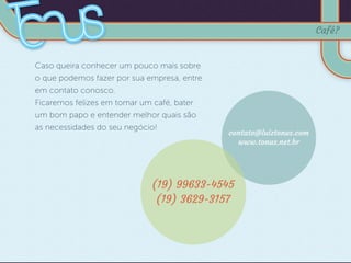 Caso queira conhecer um pouco mais sobre
o que podemos fazer por sua empresa, entre
em contato conosco.
Ficaremos felizes em tomar um café, bater
um bom papo e entender melhor quais são
as necessidades do seu negócio!
contato@luiztonus.com
www.tonus.net.br
(19) 99633-4545
(19) 3629-3157
Café?
 