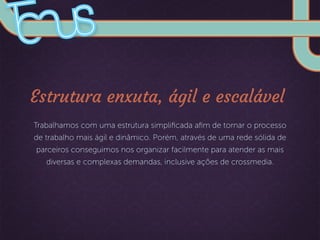 Estrutura enxuta, ágil e escalável
Trabalhamos com uma estrutura simpliﬁcada aﬁm de tornar o processo
de trabalho mais ágil e dinâmico. Porém, através de uma rede sólida de
parceiros conseguimos nos organizar facilmente para atender as mais
diversas e complexas demandas, inclusive ações de crossmedia.
 