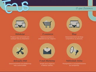 Webdesign
Projetos que funcionam em
qualquer tela ou dispositivo.
Blogs
Desenvolvimento de blogs
corporativos ou pessoais.
Aplicações Web
Desenvolvimento de plataformas
web customizadas.
Publicidade Online
Planejamento e acompanhamento
de campanhas.
E-commerce
Sistema exclusivo e
adaptável ao seu negócio.
E-mail Marketing
Amplie seus negócios
e ﬁdelize clientes.
O que fazemos
 