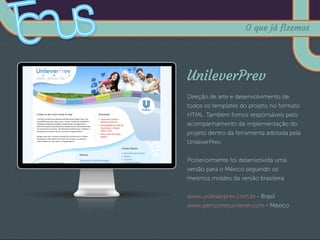 UnileverPrev
Direção de arte e desenvolvimento de
todos os templates do projeto no formato
HTML. Também fomos responsáveis pelo
acompanhamento da implementação do
projeto dentro da ferramenta adotada pela
UnileverPrev.
Posteriormente foi desenvolvida uma
versão para o México seguindo os
mesmos moldes da versão brasileira.
www.unileverprev.com.br - Brasil
www.pensionesunilever.com - México
O que já fizemos
 