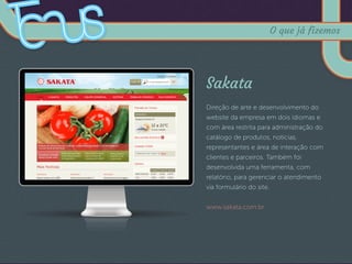 Sakata
Direção de arte e desenvolvimento do
website da empresa em dois idiomas e
com área restrita para administração do
catálogo de produtos, notícias,
representantes e área de interação com
clientes e parceiros. Também foi
desenvolvida uma ferramenta, com
relatório, para gerenciar o atendimento
via formulário do site.
www.sakata.com.br
O que já fizemos
 