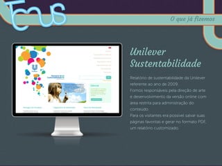 Unilever
Sustentabilidade
Relatório de sustentabilidade da Unilever
referente ao ano de 2009.
Fomos responsáveis pela direção de arte
e desenvolvimento da versão online com
área restrita para administração do
conteúdo.
Para os visitantes era possível salvar suas
páginas favoritas e gerar no formato PDF,
um relatório customizado.
O que já fizemos
 