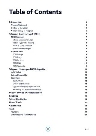 Table of Contents
Introduction 3
Problem Statement 3
Outline of the Vision 4
A Brief History of Telegram 5
Telegram Open Network (TON) 7
TON Blockchain  7
Infinite Sharding Paradigm 7
Instant Hypercube Routing 8
Proof-of-Stake Approach 8
2-D Distributed Ledgers 8
TON Platform  8
TON Storage 8
TON Proxy  9
TON Services 9
TON DNS 9
TON Payments 9
Telegram Messenger-TON Integration 10
Light Wallet 10
External Secure IDs 11
Ecosystem 12
Bot Platform 12
Groups and Channels 12
Digital Content and Physical Goods 12
A Gateway to Decentralized Services 13
Uses of TON as a Cryptocurrency 13
Roadmap 14
Token Distribution 15
Use of Funds 17
Governance 18
Team 19
Founders 19
Other Notable Team Members 20
2 / 23
 