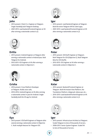 DrKlo
›› 2014-present: Android Engineer at Telegram after
winning a nationwide contest in Android Java. Built
Telegram for Android;
›› 2012-2013: iOS Engineer at VK after winning a
nationwide contest in Objective C.
Peter
›› 2014-present: iOS/Swift Engineer at Telegram.
Built Telegram for iOS (Objective C). Built Telegram
Beta for iOS (Swift);
›› 2012-2013: iOS Engineer at VK after winning a
nationwide contest in Objective C.
Ilya
›› 2013-present: iOS/Swift Engineer at Telegram after
several winning a nationwide contest in Objective
C. Built multiple features for Telegram iOS.
Igor
›› 2013-present: Infrastructure Architect at Telegram.
Scaled Telegram to tens of thousands of servers;
›› 2008-2013: Senior System Engineer. Scaled VK
to tens of thousands of servers.
Grisha
›› 2016-present: Cross Platform Developer
at Telegram. Builds voice calls;
›› 2010-2016: Android Engineer at VK after winning
a nationwide contest in Java for Android. Single-
handedly built the VK app for Android.
Kolar
›› 2014-present: Backend/Frontend Engineer at
Telegram. Built the Instant View Platform, the
Translations Platform, telegra.ph, telesco.pe, etc.;
›› 2010-2013: Lead backend/frontend Engineer at VK
after winning a nationwide contest in JS.
John
›› 2014-present: Client C++ Engineer at Telegram.
Single-handedly built Telegram Desktop;
›› 2007-2013: Lead backend/frontend Engineer at VK
after winning a nationwide contest in JS.
Igor
›› 2014-present: Lead Backend Engineer at Telegram.
Built the entire Telegram API for client apps;
›› 2007-2013: Lead backend/frontend Engineer at VK
after winning a nationwide contest in JS.
23 / 23
 