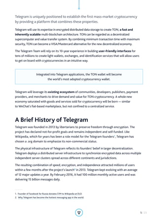 Telegram is uniquely positioned to establish the first mass-market cryptocurrency
by providing a platform that combines these properties.
Telegram will use its expertise in encrypted distributed data storage to create TON, a fast and
inherently scalable multi-blockchain architecture. TON can be regarded as a decentralized
supercomputer and value transfer system. By combining minimum transaction time with maximum
security, TON can become a VISA/Mastercard alternative for the new decentralized economy.
The Telegram Team will rely on its 10-year experience in building user-friendly interfaces for
tens of millions to create light wallets, exchanges, and identification services that will allow users
to get on board with cryptocurrencies in an intuitive way.
Integrated into Telegram applications, the TON wallet will become
the world’s most adopted cryptocurrency wallet.
Telegram will leverage its existing ecosystem of communities, developers, publishers, payment
providers, and merchants to drive demand and value for TON cryptocurrency. A whole new
economy saturated with goods and services sold for cryptocurrency will be born — similar
to WeChat’s fiat-based marketplace, but not confined to a centralized service.
A Brief History of Telegram
Telegram was founded in 2013 by libertarians to preserve freedom through encryption. The
project has declared not-for-profit goals and remains independent and self-funded. Like
Wikipedia, which for years has been a role model for the Telegram founders1
, Telegram has
chosen a .org domain to emphasize its non-commercial status.
The physical infrastructure of Telegram reflects its founders’ belief in larger decentralization.
Telegram deploys a distributed server infrastructure to synchronize encrypted data across multiple
independent server clusters spread across different continents and jurisdictions.
The resulting combination of speed, encryption, and independence attracted millions of users
within a few months after the project’s launch2
in 2013. Telegram kept evolving with an average
of 12 major updates a year. By February 2016, it had 100 million monthly active users and was
delivering 15 billion messages daily.
1.  Founder of Facebook for Russia donates $1M to Wikipedia at DLD.
2.  Why Telegram has become the hottest messaging app in the world.
5 / 23
 