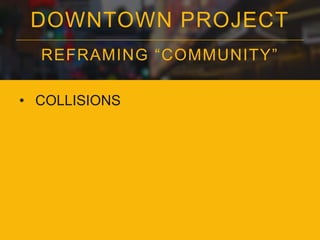 DOWNTOWN PROJECT
REFRAMING “COMMUNITY”
• COLLISIONS

 