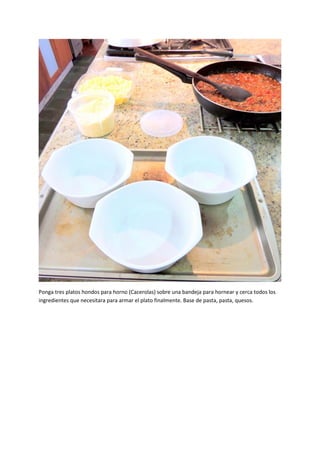 Ponga tres platos hondos para horno (Cacerolas) sobre una bandeja para hornear y cerca todos los
ingredientes que necesitara para armar el plato finalmente. Base de pasta, pasta, quesos.
 