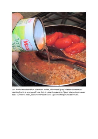 En la misma lata donde venían los tomates pelados, rellénela de agua y vierta en la sartén hasta
tapar totalmente la carne que allí esta. Agite la mezla vigorosamente. Tápela totalmente con agua y
déjela a un hervor medio, debidamente tapada con la tapa del sartén por unos 15 minutos.
 