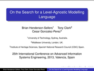 On the Search for a Level-Agnostic Modelling
Language
Brian Henderson-Sellers1 Tony Clark2
Cesar Gonzalez-Perez3
1University of Technology, Sydney, Australia.
2Middlesex University, London, UK.
3Institute of Heritage Sciences, Spanish National Research Council (CSIC) Spain.
25th International Conference on Advanced Information
Systems Engineering, 2013, Valencia, Spain
Brian Henderson-Sellers, Tony Clark, Cesar Gonzalez-Perez On the Search for a Level-Agnostic Modelling Language
 