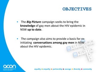 OBJECTIVES
• The Big Picture campaign seeks to bring the
knowledge of gay men about the HIV epidemic in
NSW up to date.
• The campaign also aims to provide a basis for re-
initiating conversations among gay men in NSW
about the HIV epidemic.
 