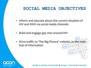 SOCIAL MEDIA OBJECTIVES
• Inform and educate about the current situation of
HIV and NSW via social media channels
• Build and engage gay men around HIV
• Drive traffic to ‘The Big Picture’ website, as the main
hub of information
 