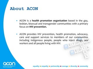 About ACON
• ACON is a health promotion organisation based in the gay,
lesbian, bisexual and transgender communities with a primary
focus on HIV prevention.
• ACON provides HIV prevention, health promotion, advocacy,
care and support services to members of our communities
including indigenous people, people who inject drugs, sex
workers and all people living with HIV.
 