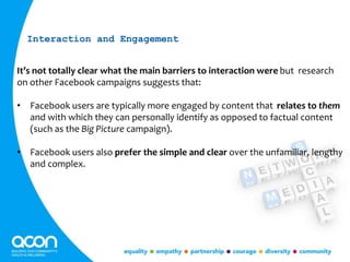 It’s not totally clear what the main barriers to interaction were but research
on other Facebook campaigns suggests that:
• Facebook users are typically more engaged by content that relates to them
and with which they can personally identify as opposed to factual content
(such as the Big Picture campaign).
• Facebook users also prefer the simple and clear over the unfamiliar, lengthy
and complex.
Interaction and Engagement
 