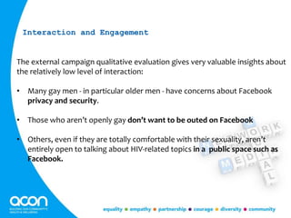 The external campaign qualitative evaluation gives very valuable insights about
the relatively low level of interaction:
• Many gay men - in particular older men - have concerns about Facebook
privacy and security.
• Those who aren’t openly gay don’t want to be outed on Facebook
• Others, even if they are totally comfortable with their sexuality, aren’t
entirely open to talking about HIV-related topics in a public space such as
Facebook.
Interaction and Engagement
 
