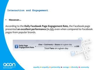 • However…
According to the Daily Facebook Page Engagement Rate, the Facebook page
presented an excellent performance (11.73), even when compared to Facebook
pages from popular brands.
Interaction and Engagement
 