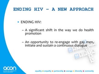 ENDING HIV – A NEW APPROACH
• ENDING HIV:
– A significant shift in the way we do health
promotion
– An opportunity to re-engage with gay men,
initiate and sustain a continuous dialogue
 
