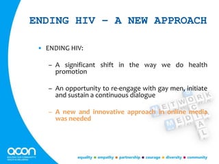 ENDING HIV – A NEW APPROACH
• ENDING HIV:
– A significant shift in the way we do health
promotion
– An opportunity to re-engage with gay men, initiate
and sustain a continuous dialogue
– A new and innovative approach in online media
was needed
 