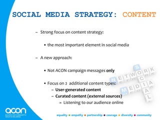 SOCIAL MEDIA STRATEGY: CONTENT
– Strong focus on content strategy:
• the most important element in social media
– A new approach:
• Not ACON campaign messages only
• Focus on 2 additional content types:
– User-generated content
– Curated content (external sources)
» Listening to our audience online
 