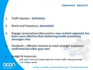 1. Traffic booster : definitely!
2. Reach and frequency: absolutely!
3. Engage conversations/discussions: new content approach has
been more effective than delivering health promotion
messages only
4. Facebook – effective channel to reach younger audiences:
confirmed but older guys too!
5. Budget & resources:
• Low cost in terms of media spent for similar traffic rates generated
• 1 to 2 days / week
Lessons Learnt
 