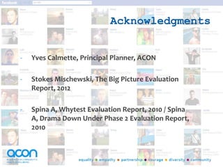 Acknowledgments
- Yves Calmette, Principal Planner, ACON
- Stokes Mischewski, The Big Picture Evaluation
Report, 2012
- Spina A, Whytest Evaluation Report, 2010 / Spina
A, Drama Down Under Phase 2 Evaluation Report,
2010
 