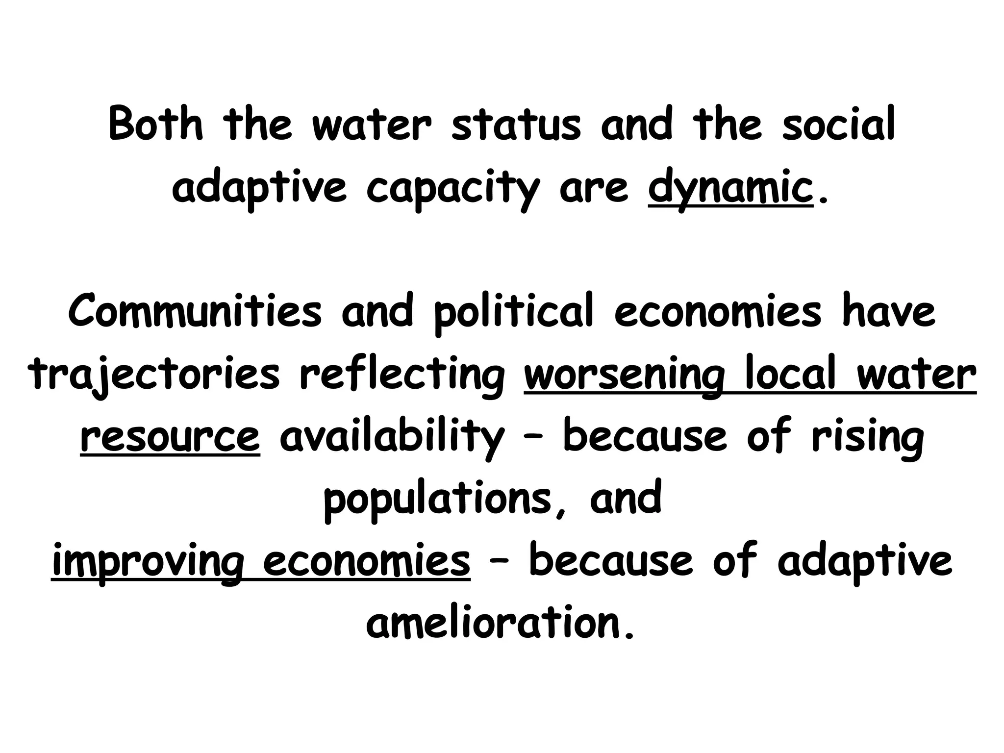 Both the water status and the social adaptive capacity are  dynamic .   Communities and political economies have trajectories reflecting  worsening local water resource   availability  – because of rising populations, and  improving economies  – because of adaptive amelioration. 