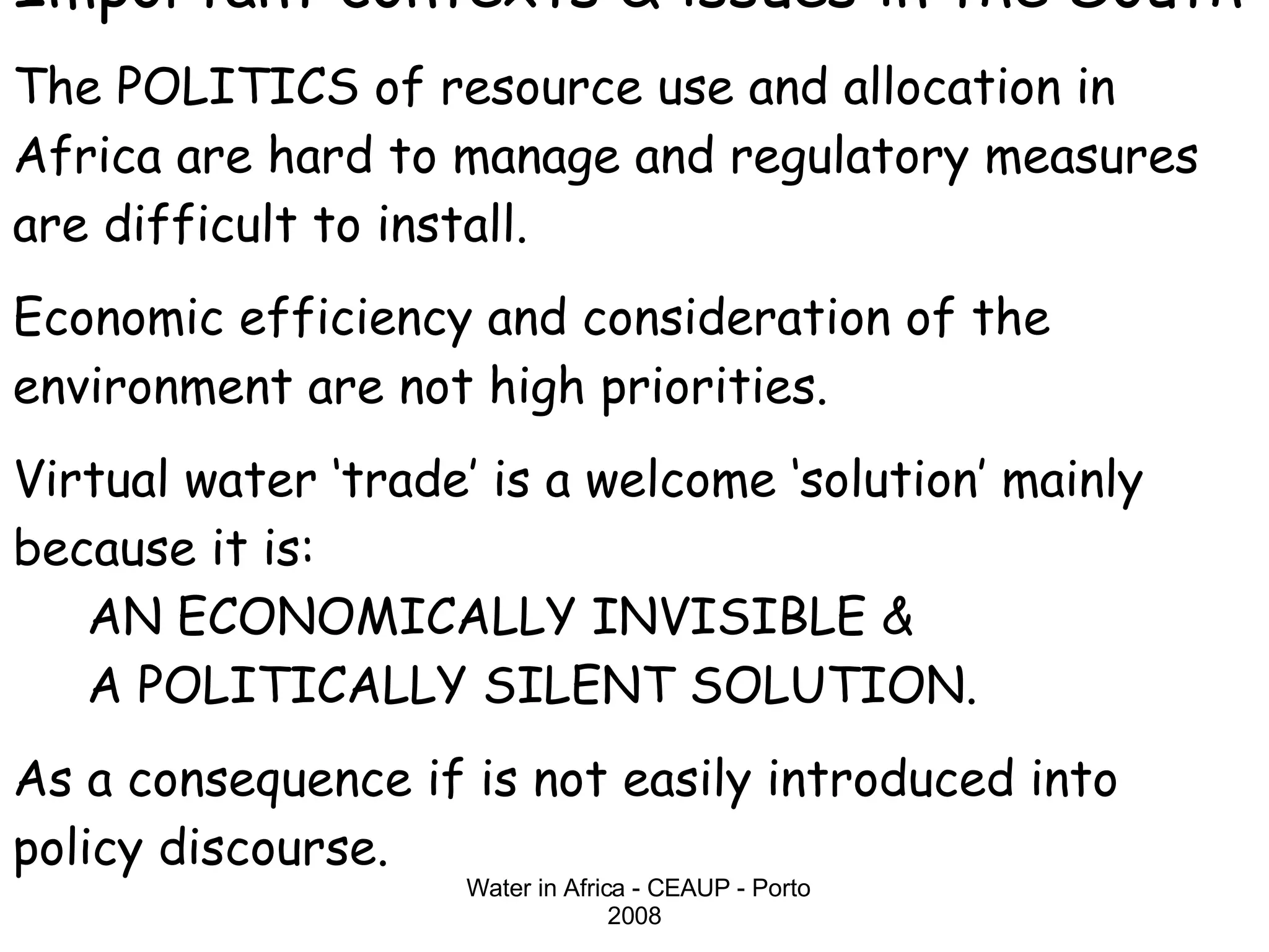 Important contexts & issues in the South The POLITICS of resource use and allocation in Africa are hard to manage and regulatory measures are difficult to install. Economic efficiency and consideration of the environment are not high priorities. Virtual water ‘trade’ is a welcome ‘solution’ mainly because it is:   AN ECONOMICALLY INVISIBLE &    A POLITICALLY SILENT SOLUTION.  As a consequence if is not easily introduced into policy discourse. 