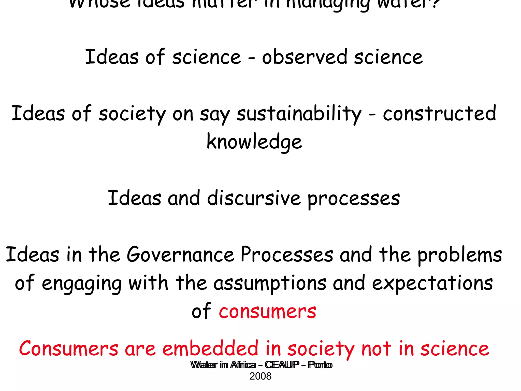 Whose ideas matter in managing water? Ideas of science - observed science Ideas of society on say sustainability - constructed knowledge Ideas and discursive processes Ideas in the Governance Processes and the problems of engaging with the assumptions and expectations of  consumers Consumers are embedded in society not in science Water in Africa - CEAUP - Porto 2008 