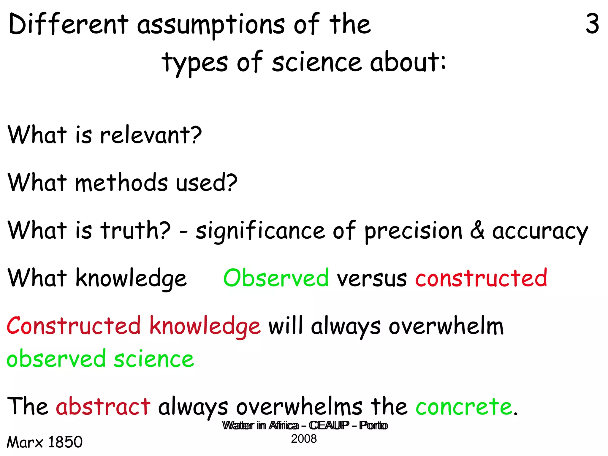 Water in Africa - CEAUP - Porto 2008 What is relevant? What methods used? What is truth? - significance of precision & accuracy What knowledge  Observed  versus  constructed   Co nstructed knowledge  will always overwhelm  observed science   The  abstract  always overwhelms the  concrete .  Marx 1850 Different assumptions of the  3 types of science about: 