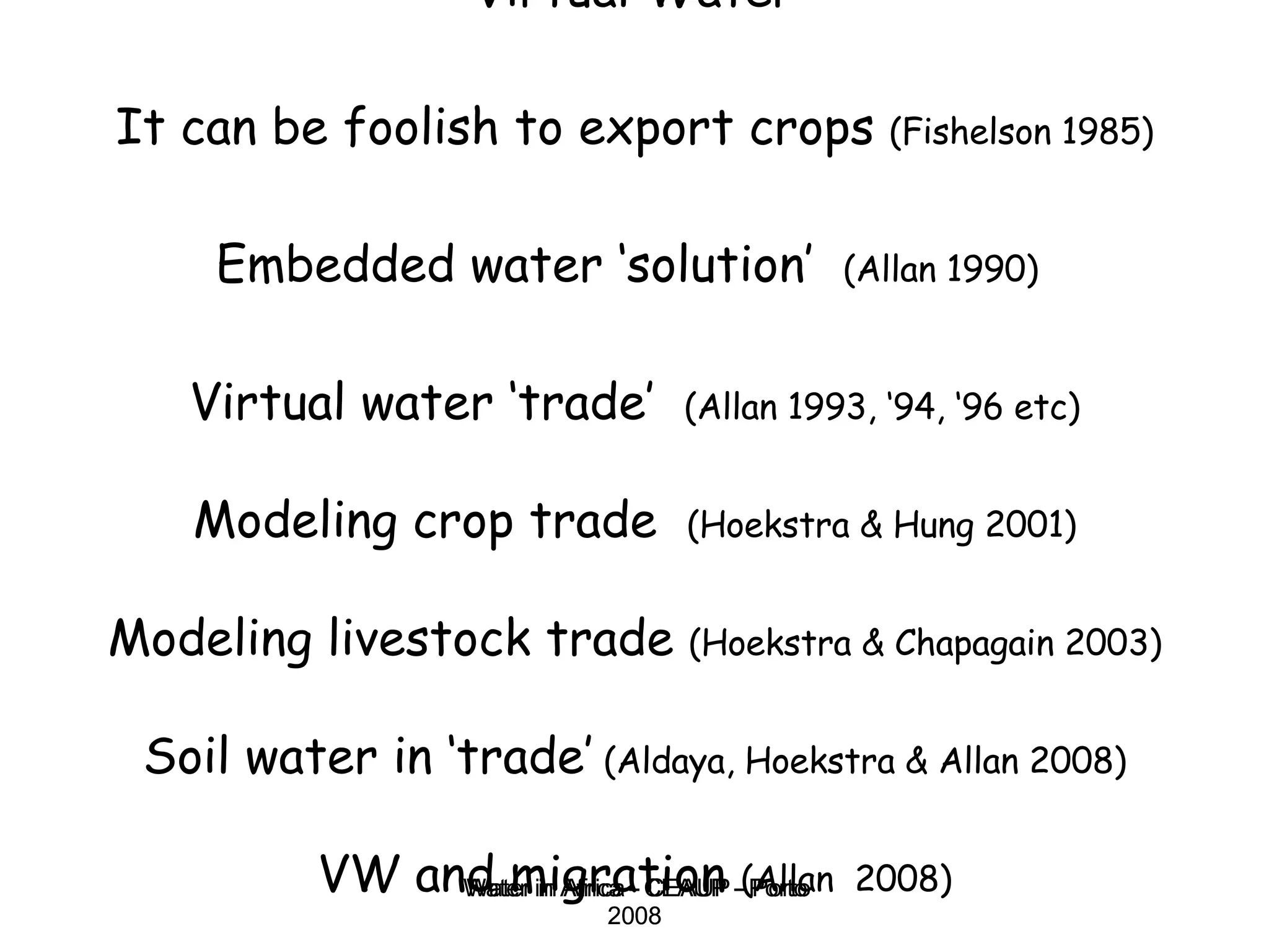 Virtual Water It can be foolish to export crops  (Fishelson 1985)   Embedded water ‘solution’  (Allan 1990)   Virtual water ‘trade’  (Allan 1993, ‘94, ‘96 etc) Modeling crop trade  (Hoekstra & Hung 2001) Modeling livestock trade  (Hoekstra & Chapagain 2003) Soil water in ‘trade’  (Aldaya, Hoekstra & Allan 2008) VW and migration  (Allan  2008) Water in Africa - CEAUP - Porto 2008 