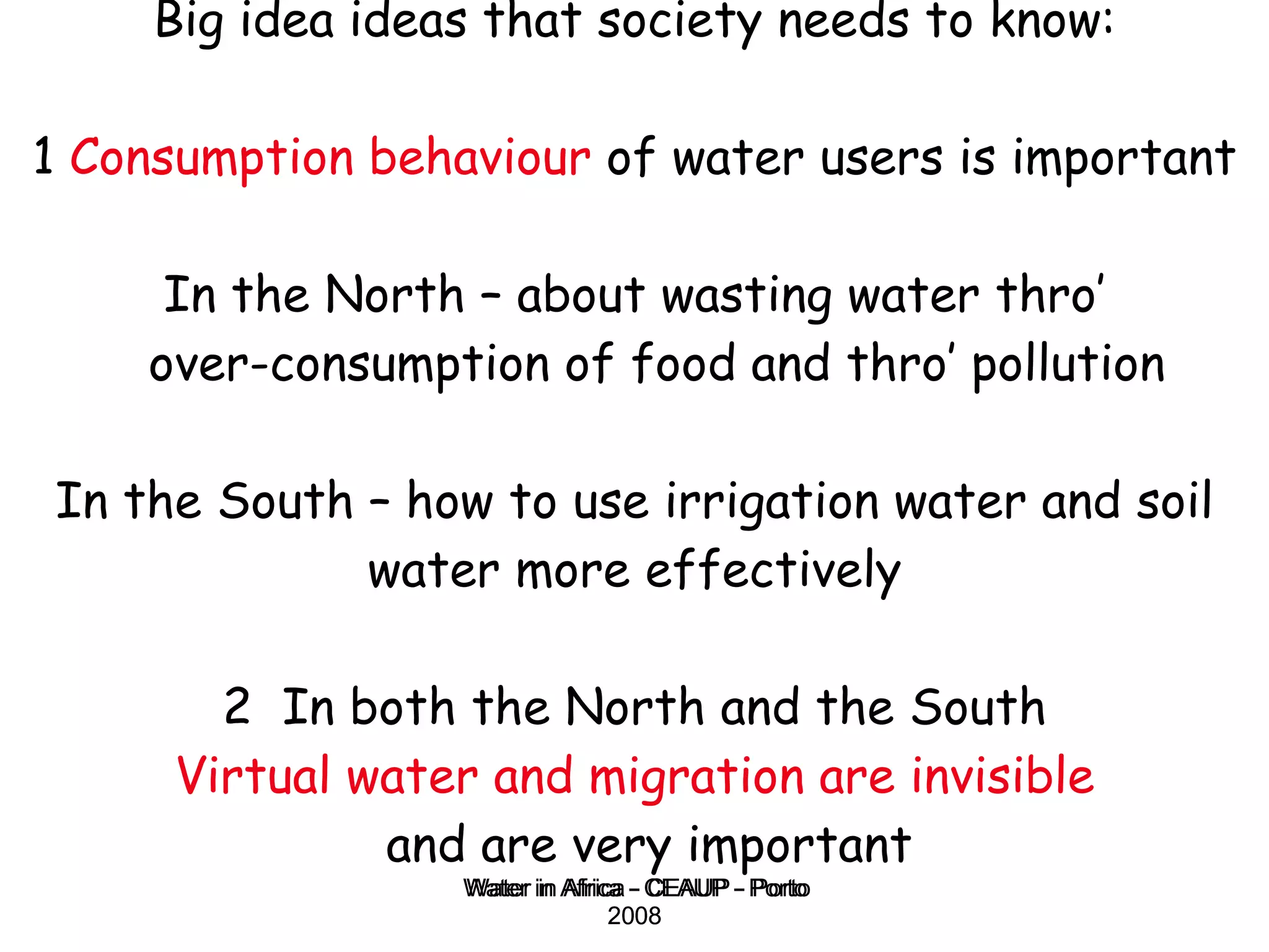 Big idea ideas that society needs to know: 1  Consumption behaviour  of water users is important   In the North – about wasting water thro’  over-consumption of food and thro’ pollution In the South – how to use irrigation water and soil water more effectively 2  In both the North and the South Virtual water and migration are invisible   and are very important Water in Africa - CEAUP - Porto 2008 