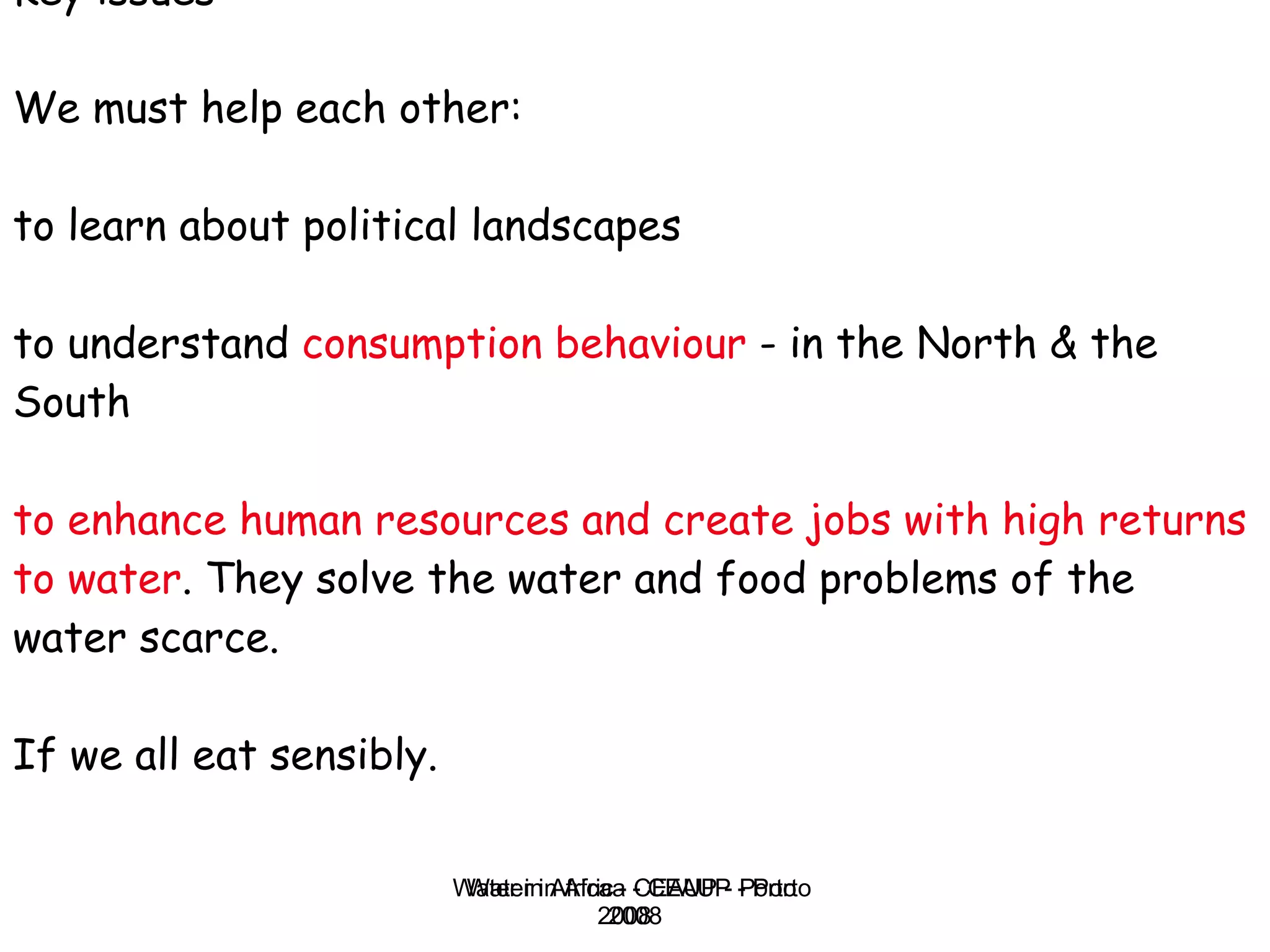 Key issues We must help each other: to learn about political landscapes to understand  consumption behaviour  - in the North & the South  to enhance human resources and create jobs with high returns to water . They solve the water and food problems of the water scarce.  If we all eat sensibly. Water in Africa - CEAUP - Porto 2008 
