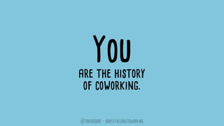 They can if they want to.
While the emergence of coworking communities is a natural
phenomenon, the extent to which they support this new
workforce is something that’s yet to be determined.
As coworking becomes increasingly identified with the
workspace rental business model it is often predicated on,
the need grows for these spaces to engage in meaningful
conversation around how they can be the best
possible vehicles for facilitating this shift.
@tonybgoode • indiecities.org/coworking
 