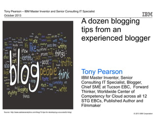 Tony Pearson – IBM Master Inventor and Senior Consulting IT Specialist
October 2013

A dozen blogging
tips from an
experienced blogger

Tony Pearson

IBM Master Inventor, Senior
Consulting IT Specialist, Blogger,
Chief SME at Tucson EBC, Forward
Thinker, Worldwide Center of
Competency for Cloud across all 12
STG EBCs, Published Author and
Filmmaker
Source: http://www.webseoanalytics.com/blog/10-tips-for-developing-a-successful-blog/

© 2013 IBM Corporation

 