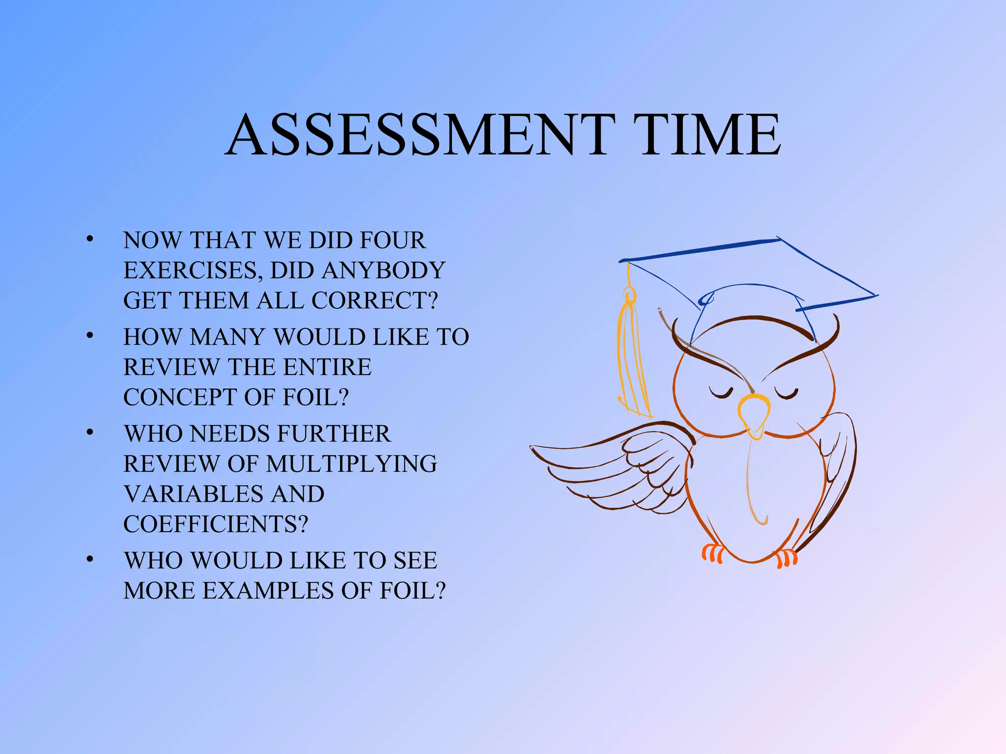 ASSESSMENT TIME NOW THAT WE DID FOUR EXERCISES, DID ANYBODY GET THEM ALL CORRECT? HOW MANY WOULD LIKE TO REVIEW THE ENTIRE CONCEPT OF FOIL? WHO NEEDS FURTHER REVIEW OF MULTIPLYING VARIABLES AND COEFFICIENTS? WHO WOULD LIKE TO SEE MORE EXAMPLES OF FOIL? 