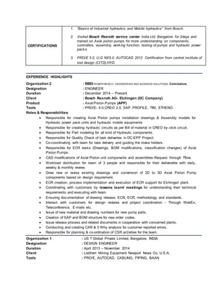 CERTIFICATIONS
1. “Basics of Industrial hydraulics and Mobile hydraulics” from Bosch.
2. Visited Bosch Rexroth service center India Ltd, Bangalore for 2days and
trained on Axial piston pumps for more understanding on components,
controllers, assembly, working function, testing of pumps and hydraulic power
packs.
3. PRO/E 5.0, U.G NX5.0, AUTOCAD 2012 Certification from central institute of
tool design (CITD),HYD.
EXPERIENCE HIGHLIGHTS
Organization 2 : RBEI-ROBERTBOSCH ENGINEERING AND BUSINESS SOLUTIONS, Coimbatore.
Designation : ENGINEER
Duration : December 2014 – Present
Client : Bosch Rexroth AG- Elchingen (DC Company)
Product : Axial Piston Pumps (APP)
Tools : PRO/E- 4.0,CREO 2.0, SAP, PROFILE, TIM, STHENO.
Roles & Responsibilities:
 Responsible for creating Axial Piston pumps installation drawings & Assembly models for
Hydraulic power pack units and hydraulic mobile equipments
 Responsible for creating hydraulic circuits as per Bill of material in CREO by click circuit.
 Responsible for Part modeling for all kind of Hydraulic components.
 Responsible for Quality Check of task deliveries in DC-EPP Project.
 Co-coordinating with team for task delivery and guiding the stake holders.
 Responsible for ECR tasks (Drawings, BOM modifications, classification changes) of Axial
Piston Pumps.
 CAD modifications of Axial Piston unit components and assemblies-Request through Tflow.
 Workload distribution for team of 3 people and responsible for their deliverable with daily,
weekly & monthly review.
 Draw new or revise existing drawings and conversion of 2D to 3D Axial Piston Pump
components based on design requirement.
 ECR creation, process implementation and execution of ECR support for Elchingen plant.
 Coordinating with customers by lessons learnt meetings for understanding their technical
requirements and executing with team.
 Ensuring documentation of drawing release, ECN, ECR, methodology and standards.
 Interact with customers for design reviews and project coordination - Through WebEx,
Teleconference, E-mails etc.
 Issue of new material and drawing numbers for new pump parts.
 Creation of SAP and BOM structure for new order codes.
 Issue release process and related documents in cooperation with concerned plants.
 Conducting and creating CAR & 5 Why analysis for customer reported errors.
 Responsible for planning & co-ordination of CSR activities for the team.
Organization 1 : US T Global Private Limited, Bangalore, INDIA
Designation : DESIGN ENGINEER
Duration : April 2013 – November 2014
Client : Liebherr Mining Equipment Newport News Co, U.S.A.
Tools : PRO/E, AUTOCAD, CABLING, PIPING, BAAN
 