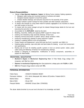 Roles & Responsibilities:
 Design of New Operator Assistance System for Mining Trucks involving Cabling operations.
 Designed cable routing and mounting locations of cameras and radars.
 Designed brackets required to mount the system.
 Created detailed drawings and instruction document for the assembly of the system.
 To Design hydraulic system routings For hoist cylinders and other hydraulic subsystems
 To design new brackets by using sheet metal for hydraulic aggregates to be mounted on chassis
and other location of the truck.
 To interact with the onsite manager and get the relevant Deisgn/change details for the truck and
executing the same from here
 Accountable for the ECR’s/ECN raised by the client.
 Modeling, Assembly, drafting and applying GD&T support for design team.
 Creating and interpreting large assembly drawings of Haul truck.
 Preparing technical documents to perform various design activities in field.
 Producing manufacturing drawings & giving production support.
 Creating or updating BOM for truck sub assemblies.
 Product design and Development using CAD tools like Pro/E, AutoCAD, and CRE0 2.0.
 Creating piping assembly, pipe solid parts and bend tables for drawing as per truck environment
and specifications.
 Routing over all truck for installing specific systems in truck as camera system, radars, power
cable routing and flattening of harness for manufacturing drawings.
 Involved in Designing & development, modifications of various components, assemblies on
projects for Haul trucks.
EDUCATIONAL QUALIFICATION
 Bachelor’s Degree in Mechanical Engineering from G Pulla Reddy Engg college (S.K
University) with 73.4 % in 2012.
 Diploma in mechanical Engineering from Govt.polytechnic college gudur with 70.29% in 2009.
 SSC from Prospero Engg medium school with 78%.
PERSONAL INFORMATION
Father Name : VENKATA RAMANA REDDY
Permanent Address : #15, Alimili, Balayapalli (M), Nellore (DT),Andhra Pradesh-524131.
Marital Status : Married
Date of Birth : 05-Jan-1991
Passport Details : K6430452 (Expiry Date: 27/09/2022)
The above details furnished by me are true to the best of my knowledge and belief.
Yours truly
Tony Nemallapudi
 