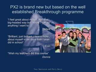 PX2 is brand new but based on the well established Breakthrough programme “ I feel great about myself. Not in a big-headed way but I know I can do anything I want to” Mark “ Brilliant, just brilliant. I learnt more about myself in six days than I ever did in school” Eoin “ Wish my teachers did this course” Donna Tony Swainston and Chris Berry 