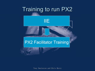 Training to run PX2 Tony Swainston and Chris Berry IIE PX2 Facilitator Training 