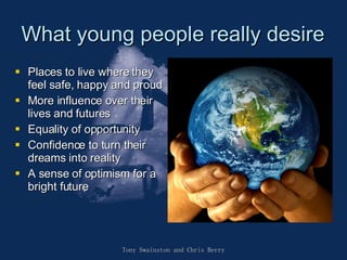 What young people really desire Places to live where they feel safe, happy and proud More influence over their lives and futures Equality of opportunity Confidence to turn their dreams into reality A sense of optimism for a bright future Tony Swainston and Chris Berry 