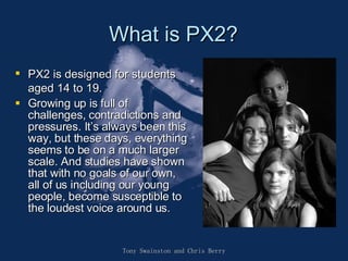 What is PX2? PX2 is designed for students aged 14 to 19.  Growing up is full of challenges, contradictions and pressures. It’s always been this way, but these days, everything seems to be on a much larger scale. And studies have shown that with no goals of our own, all of us including our young people, become susceptible to the loudest voice around us.  Tony Swainston and Chris Berry 