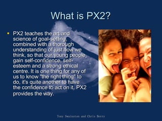 What is PX2? PX2 teaches the art and science of goal-setting, combined with a thorough understanding of just how we think, so that our young people gain self-confidence, self-esteem and a strong ethical centre. It is one thing for any of us to know "the right thing" to do, it's quite another to have the confidence to act on it. PX2 provides the way.   Tony Swainston and Chris Berry 