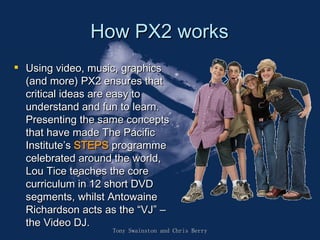 How PX2 works Using video, music, graphics (and more) PX2 ensures that critical ideas are easy to understand and fun to learn. Presenting the same concepts that have made The Pacific Institute ’ s  STEPS  programme celebrated around the world, Lou Tice teaches the core curriculum in 12 short DVD segments, whilst Antowaine Richardson acts as the  “ VJ ”   –  the Video DJ.   Tony Swainston and Chris Berry 